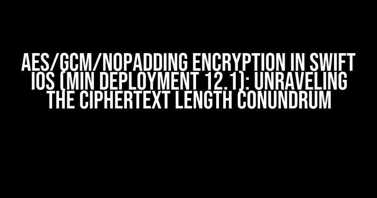 AES/GCM/NoPadding Encryption in Swift iOS (min deployment 12.1): Unraveling the Ciphertext Length Conundrum