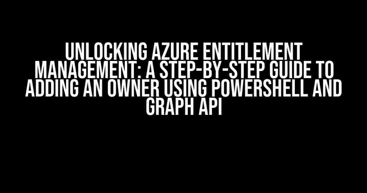 Unlocking Azure Entitlement Management: A Step-by-Step Guide to Adding an Owner using PowerShell and Graph API